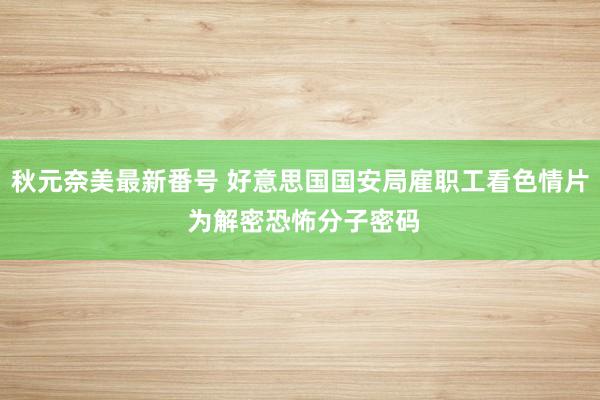 秋元奈美最新番号 好意思国国安局雇职工看色情片 为解密恐怖分子密码