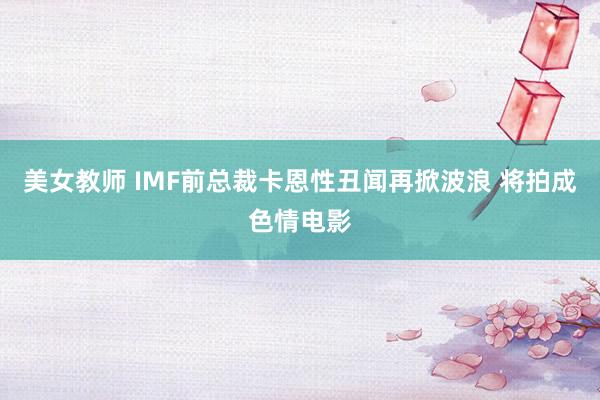 美女教师 IMF前总裁卡恩性丑闻再掀波浪 将拍成色情电影