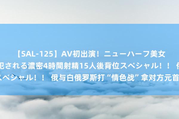 【SAL-125】AV初出演！ニューハーフ美女達が強烈バックで全員犯される濃密4時間射精15人後背位スペシャル！！ 俄与白俄罗斯打“情色战”拿对方元首开刀拍A片