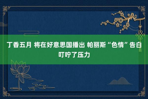 丁香五月 将在好意思国播出 帕丽斯“色情”告白叮咛了压力