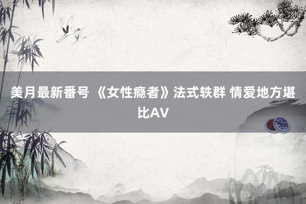 美月最新番号 《女性瘾者》法式轶群 情爱地方堪比AV