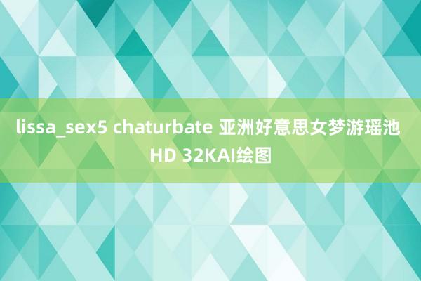 lissa_sex5 chaturbate 亚洲好意思女梦游瑶池 HD 32KAI绘图