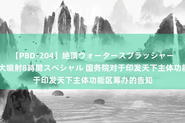 【PBD-204】絶頂ウォータースプラッシャー 放尿＆潮吹き大噴射8時間スペシャル 国务院对于印发天下主体功能区筹办的告知