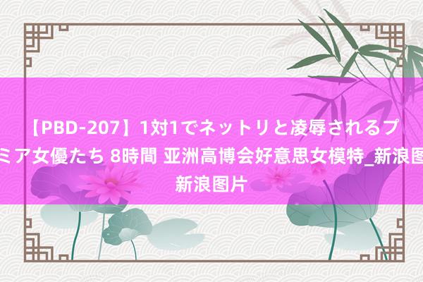 【PBD-207】1対1でネットリと凌辱されるプレミア女優たち 8時間 亚洲高博会好意思女模特_新浪图片