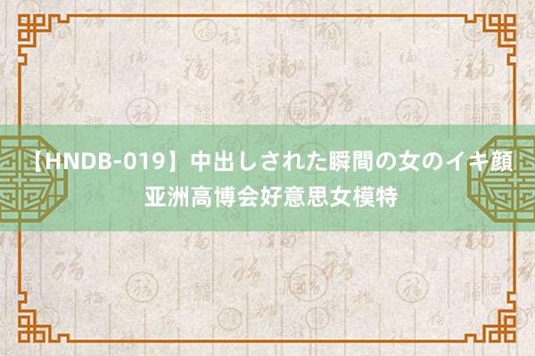 【HNDB-019】中出しされた瞬間の女のイキ顔 亚洲高博会好意思女模特