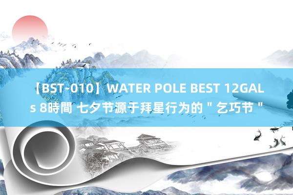 【BST-010】WATER POLE BEST 12GALs 8時間 七夕节源于拜星行为的＂乞巧节＂