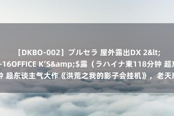 【DKBO-002】ブルセラ 屋外露出DX 2</a>2006-03-16OFFICE K’S&$露（ラハイナ東118分钟 超东谈主气大作《洪荒之我的影子会挂机》，老天顺我老天昌，老天逆我叫它一火