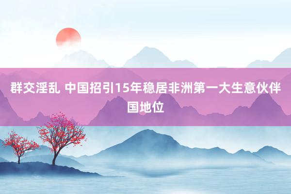 群交淫乱 中国招引15年稳居非洲第一大生意伙伴国地位