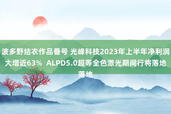 波多野结衣作品番号 光峰科技2023年上半年净利润大增近63%  ALPD5.0超等全色激光期间行将落地