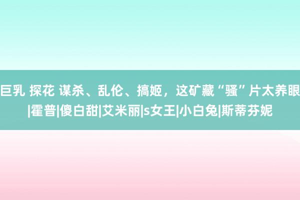 巨乳 探花 谋杀、乱伦、搞姬，这矿藏“骚”片太养眼|霍普|傻白甜|艾米丽|s女王|小白兔|斯蒂芬妮