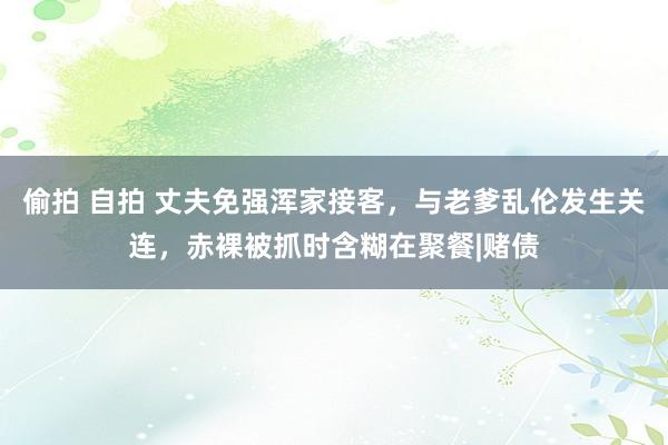 偷拍 自拍 丈夫免强浑家接客，与老爹乱伦发生关连，赤裸被抓时含糊在聚餐|赌债