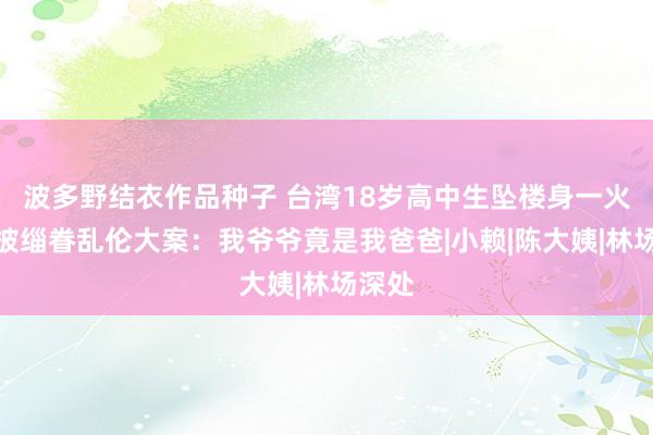 波多野结衣作品种子 台湾18岁高中生坠楼身一火，牵披缁眷乱伦大案：我爷爷竟是我爸爸|小赖|陈大姨|林场深处