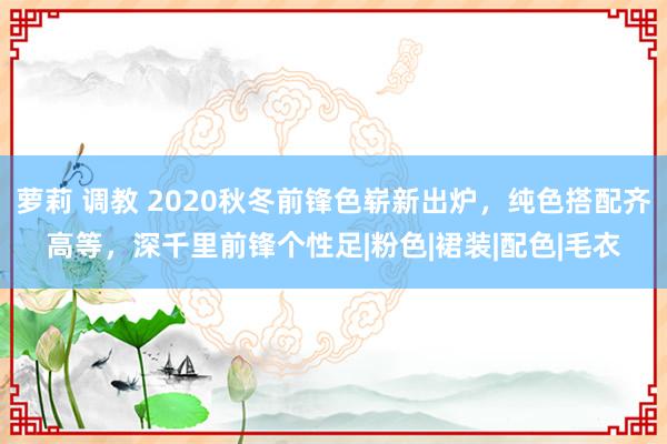 萝莉 调教 2020秋冬前锋色崭新出炉，纯色搭配齐高等，深千里前锋个性足|粉色|裙装|配色|毛衣