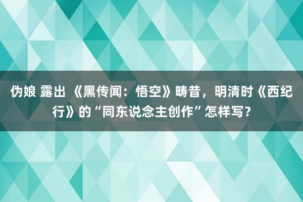 伪娘 露出 《黑传闻：悟空》畴昔，明清时《西纪行》的“同东说念主创作”怎样写？