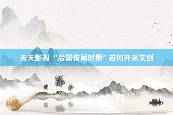 天天影视 “后黑传闻时期”若何开采文创