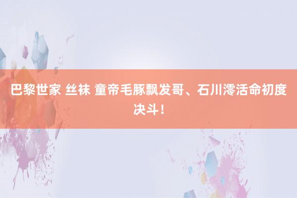 巴黎世家 丝袜 童帝毛豚飘发哥、石川澪活命初度决斗！