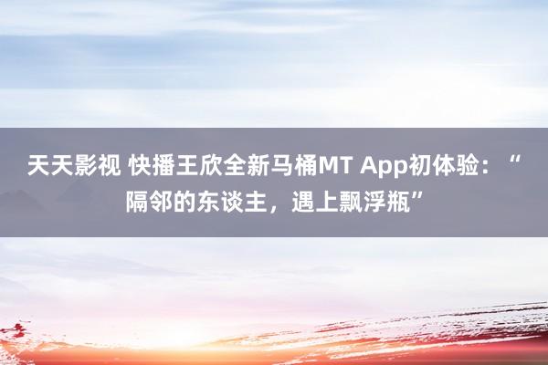 天天影视 快播王欣全新马桶MT App初体验：“隔邻的东谈主，遇上飘浮瓶”