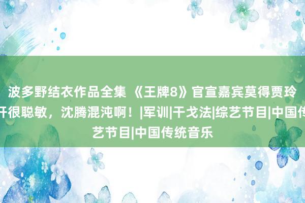 波多野结衣作品全集 《王牌8》官宣嘉宾莫得贾玲，她离开很聪敏，沈腾混沌啊！|军训|干戈法|综艺节目|中国传统音乐