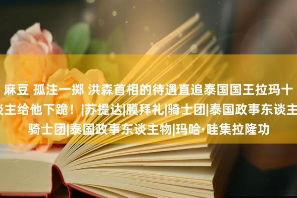 麻豆 孤注一掷 洪森首相的待遇直追泰国国王拉玛十世，公开地点有东谈主给他下跪！|苏提达|膜拜礼|骑士团|泰国政事东谈主物|玛哈·哇集拉隆功