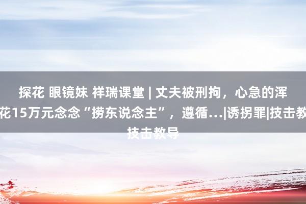 探花 眼镜妹 祥瑞课堂 | 丈夫被刑拘，心急的浑家花15万元念念“捞东说念主”，遵循…|诱拐罪|技击教导