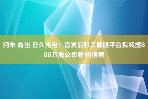 阿朱 露出 日久光电：首发前职工握股平台拟减握800万股公司股份|信德