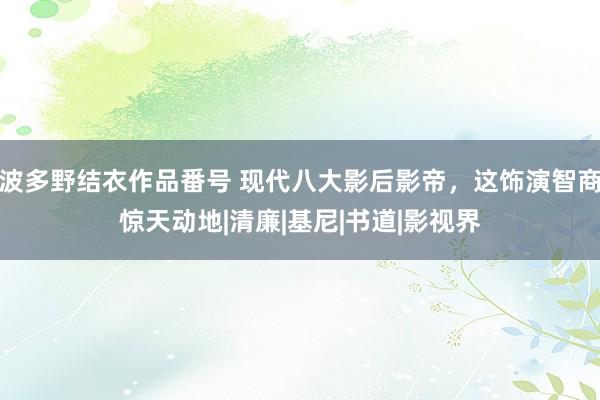 波多野结衣作品番号 现代八大影后影帝，这饰演智商惊天动地|清廉|基尼|书道|影视界