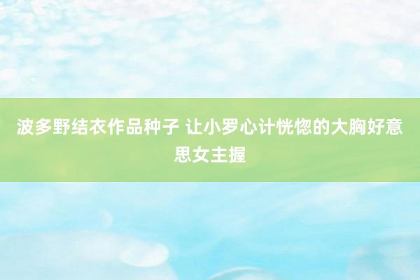 波多野结衣作品种子 让小罗心计恍惚的大胸好意思女主握