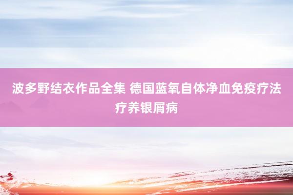 波多野结衣作品全集 德国蓝氧自体净血免疫疗法疗养银屑病