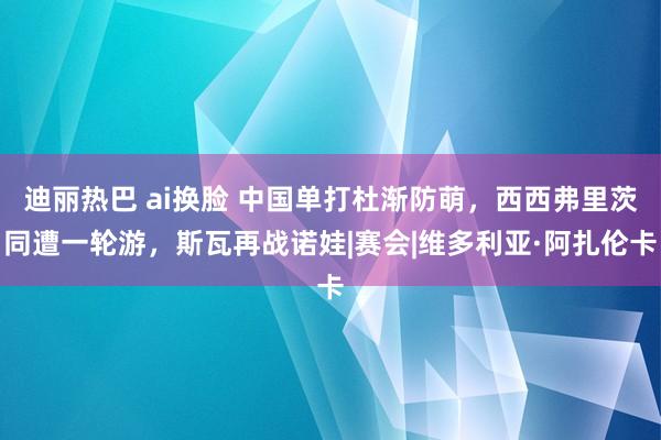 迪丽热巴 ai换脸 中国单打杜渐防萌，西西弗里茨同遭一轮游，斯瓦再战诺娃|赛会|维多利亚·阿扎伦卡