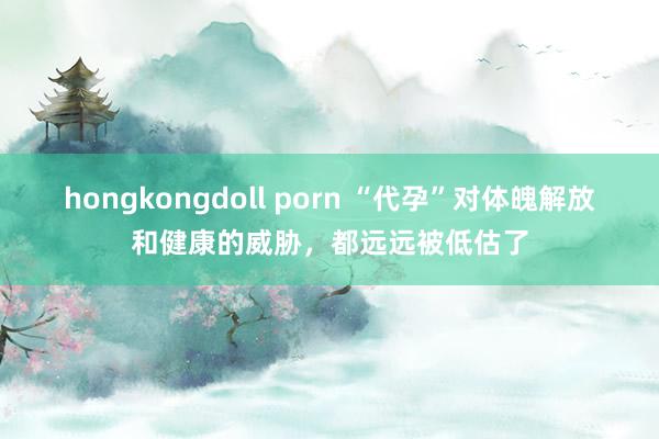 hongkongdoll porn “代孕”对体魄解放和健康的威胁，都远远被低估了