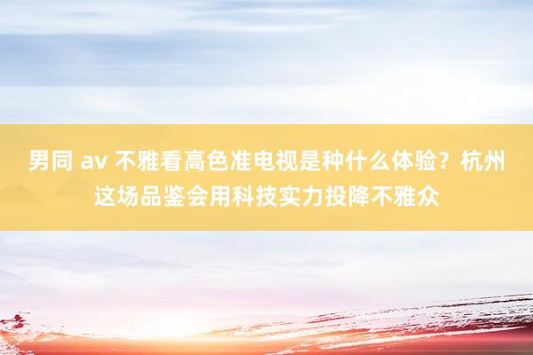 男同 av 不雅看高色准电视是种什么体验？杭州这场品鉴会用科技实力投降不雅众