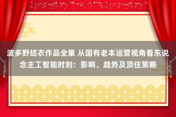 波多野结衣作品全集 从国有老本运营视角看东说念主工智能时刻：影响、趋势及顶住策略