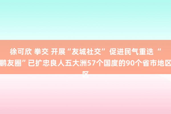 徐可欣 拳交 开展“友城社交” 促进民气重迭 “鹏友圈”已扩忠良人五大洲57个国度的90个省市地区