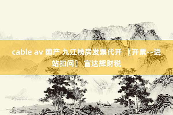 cable av 国产 九江栈房发票代开 〖开票--进站扣问〗 富达辉财税