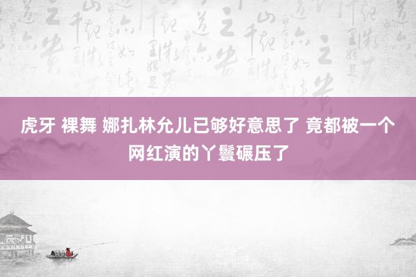 虎牙 裸舞 娜扎林允儿已够好意思了 竟都被一个网红演的丫鬟碾压了