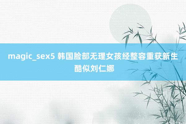 magic_sex5 韩国脸部无理女孩经整容重获新生 酷似刘仁娜