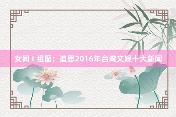 女同 t 组图：追思2016年台湾文娱十大新闻