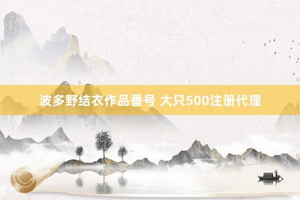 波多野结衣作品番号 大只500注册代理