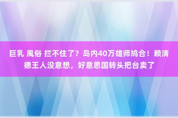 巨乳 風俗 拦不住了？岛内40万雄师鸠合！赖清德王人没意想，好意思国转头把台卖了