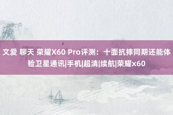 文爱 聊天 荣耀X60 Pro评测：十面抗摔同期还能体验卫星通讯|手机|超清|续航|荣耀x60