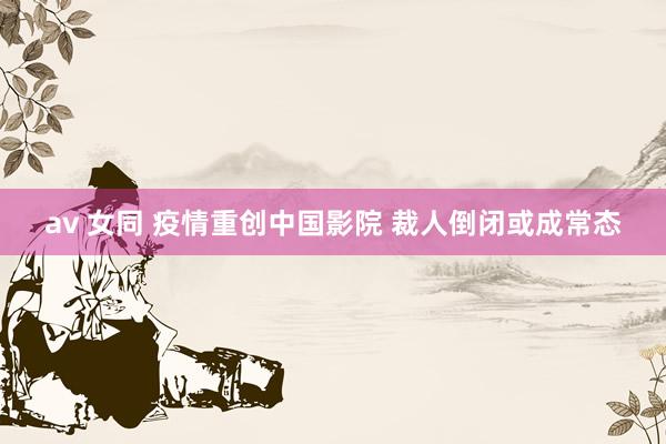 av 女同 疫情重创中国影院 裁人倒闭或成常态