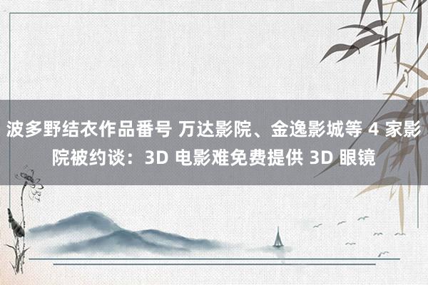 波多野结衣作品番号 万达影院、金逸影城等 4 家影院被约谈：3D 电影难免费提供 3D 眼镜