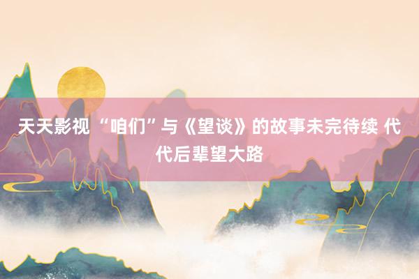 天天影视 “咱们”与《望谈》的故事未完待续 代代后辈望大路