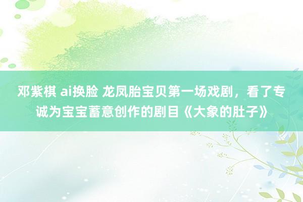 邓紫棋 ai换脸 龙凤胎宝贝第一场戏剧，看了专诚为宝宝蓄意创作的剧目《大象的肚子》