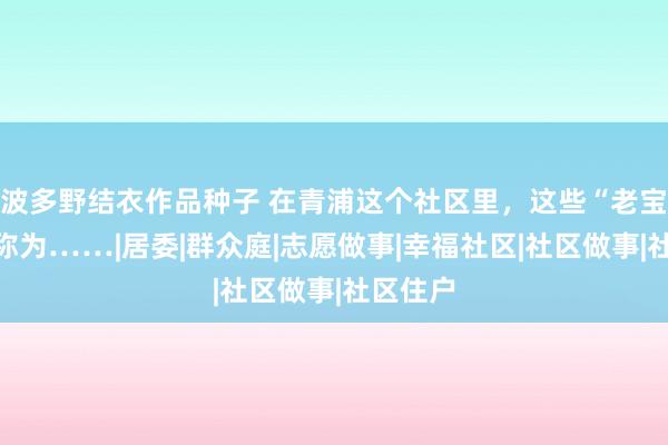 波多野结衣作品种子 在青浦这个社区里，这些“老宝贝”被称为……|居委|群众庭|志愿做事|幸福社区|社区做事|社区住户