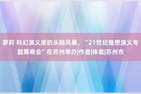 萝莉 科幻演义家的头脑风暴，“21世纪推想演义专题筹商会”在苏州举办|作者|体裁|苏州市