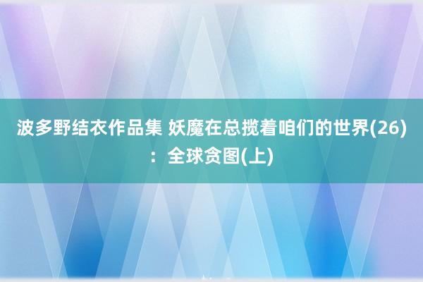 波多野结衣作品集 妖魔在总揽着咱们的世界(26)：全球贪图(上)