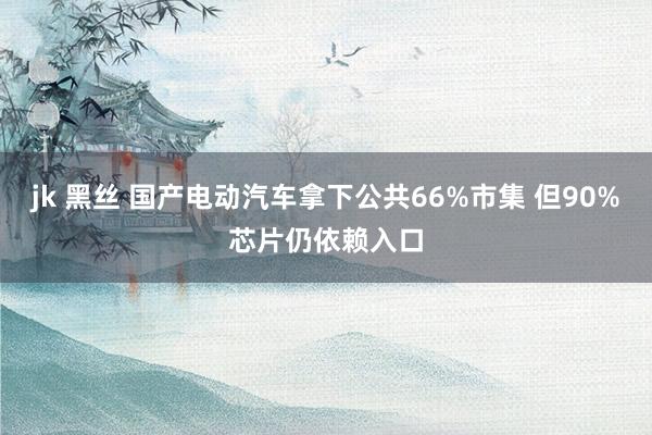 jk 黑丝 国产电动汽车拿下公共66%市集 但90%芯片仍依赖入口