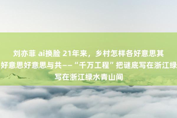 刘亦菲 ai换脸 21年来，乡村怎样各好意思其好意思、好意思好意思与共——“千万工程”把谜底写在浙江绿水青山间