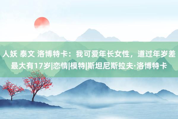 人妖 泰文 洛博特卡：我可爱年长女性，道过年岁差最大有17岁|恋情|模特|斯坦尼斯拉夫·洛博特卡